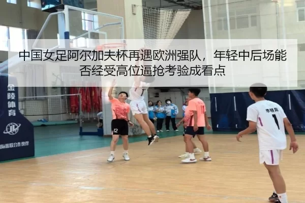 中国女足阿尔加夫杯再遇欧洲强队，年轻中后场能否经受高位逼抢考验成看点